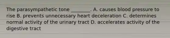 The parasympathetic tone ________. A. causes blood pressure to rise B. prevents unnecessary heart deceleration C. determines normal activity of the urinary tract D. accelerates activity of the digestive tract