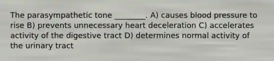 The parasympathetic tone ________. A) causes blood pressure to rise B) prevents unnecessary heart deceleration C) accelerates activity of the digestive tract D) determines normal activity of the urinary tract