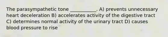 The parasympathetic tone ___________. A) prevents unnecessary heart deceleration B) accelerates activity of the digestive tract C) determines normal activity of the urinary tract D) causes blood pressure to rise