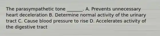 The parasympathetic tone _______. A. Prevents unnecessary heart deceleration B. Determine normal activity of the urinary tract C. Cause <a href='https://www.questionai.com/knowledge/kD0HacyPBr-blood-pressure' class='anchor-knowledge'>blood pressure</a> to rise D. Accelerates activity of the digestive tract