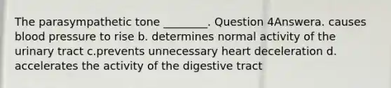 The parasympathetic tone ________. Question 4Answera. causes blood pressure to rise b. determines normal activity of the urinary tract c.prevents unnecessary heart deceleration d. accelerates the activity of the digestive tract