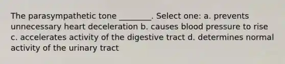 The parasympathetic tone ________. Select one: a. prevents unnecessary heart deceleration b. causes blood pressure to rise c. accelerates activity of the digestive tract d. determines normal activity of the urinary tract