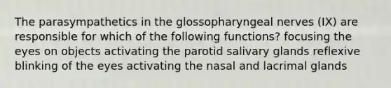 The parasympathetics in the glossopharyngeal nerves (IX) are responsible for which of the following functions? focusing the eyes on objects activating the parotid salivary glands reflexive blinking of the eyes activating the nasal and lacrimal glands