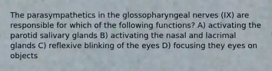 The parasympathetics in the glossopharyngeal nerves (IX) are responsible for which of the following functions? A) activating the parotid salivary glands B) activating the nasal and lacrimal glands C) reflexive blinking of the eyes D) focusing they eyes on objects