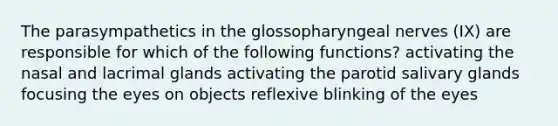 The parasympathetics in the glossopharyngeal nerves (IX) are responsible for which of the following functions? activating the nasal and lacrimal glands activating the parotid salivary glands focusing the eyes on objects reflexive blinking of the eyes