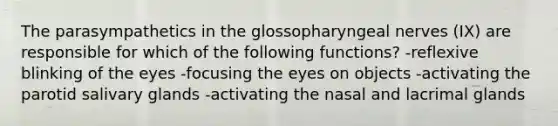 The parasympathetics in the glossopharyngeal nerves (IX) are responsible for which of the following functions? -reflexive blinking of the eyes -focusing the eyes on objects -activating the parotid salivary glands -activating the nasal and lacrimal glands