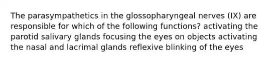 The parasympathetics in the glossopharyngeal nerves (IX) are responsible for which of the following functions? activating the parotid salivary glands focusing the eyes on objects activating the nasal and lacrimal glands reflexive blinking of the eyes