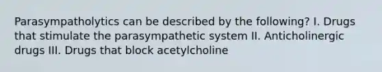 Parasympatholytics can be described by the following? I. Drugs that stimulate the parasympathetic system II. Anticholinergic drugs III. Drugs that block acetylcholine