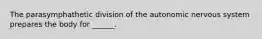 The parasymphathetic division of the autonomic nervous system prepares the body for ______.