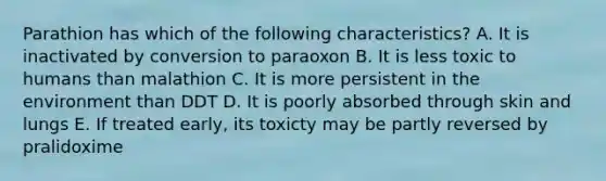 Parathion has which of the following characteristics? A. It is inactivated by conversion to paraoxon B. It is less toxic to humans than malathion C. It is more persistent in the environment than DDT D. It is poorly absorbed through skin and lungs E. If treated early, its toxicty may be partly reversed by pralidoxime