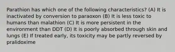 Parathion has which one of the following characteristics? (A) It is inactivated by conversion to paraoxon (B) It is less toxic to humans than malathion (C) It is more persistent in the environment than DDT (D) It is poorly absorbed through skin and lungs (E) If treated early, its toxicity may be partly reversed by pralidoxime