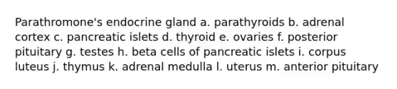 Parathromone's endocrine gland a. parathyroids b. adrenal cortex c. pancreatic islets d. thyroid e. ovaries f. posterior pituitary g. testes h. beta cells of pancreatic islets i. corpus luteus j. thymus k. adrenal medulla l. uterus m. anterior pituitary