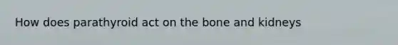 How does parathyroid act on the bone and kidneys