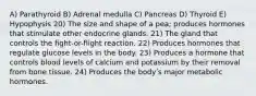 A) Parathyroid B) Adrenal medulla C) Pancreas D) Thyroid E) Hypophysis 20) The size and shape of a pea; produces hormones that stimulate other endocrine glands. 21) The gland that controls the fight-or-flight reaction. 22) Produces hormones that regulate glucose levels in the body. 23) Produces a hormone that controls blood levels of calcium and potassium by their removal from bone tissue. 24) Produces the bodyʹs major metabolic hormones.