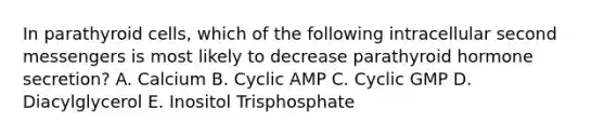 In parathyroid cells, which of the following intracellular second messengers is most likely to decrease parathyroid hormone secretion? A. Calcium B. Cyclic AMP C. Cyclic GMP D. Diacylglycerol E. Inositol Trisphosphate