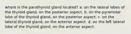 where is the parathyroid gland located? a. on the lateral lobes of the thyroid gland, on the posterior aspect. b. on the pyramidal lobe of the thyroid gland, on the posterior aspect. c. on the lateral thyroid gland, on the anterior aspect. d. on the left lateral lobe of the thyroid gland, on the anterior aspect.