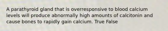 A parathyroid gland that is overresponsive to blood calcium levels will produce abnormally high amounts of calcitonin and cause bones to rapidly gain calcium. True False