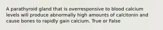 A parathyroid gland that is overresponsive to blood calcium levels will produce abnormally high amounts of calcitonin and cause bones to rapidly gain calcium. True or False