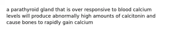 a parathyroid gland that is over responsive to blood calcium levels will produce abnormally high amounts of calcitonin and cause bones to rapidly gain calcium