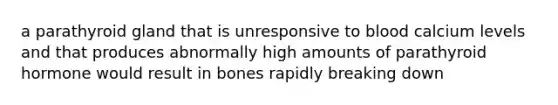 a parathyroid gland that is unresponsive to blood calcium levels and that produces abnormally high amounts of parathyroid hormone would result in bones rapidly breaking down