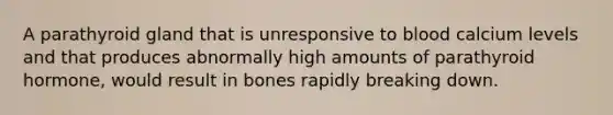 A parathyroid gland that is unresponsive to blood calcium levels and that produces abnormally high amounts of parathyroid hormone, would result in bones rapidly breaking down.