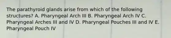 The parathyroid glands arise from which of the following structures? A. Pharyngeal Arch III B. Pharyngeal Arch IV C. Pharyngeal Arches III and IV D. Pharyngeal Pouches III and IV E. Pharyngeal Pouch IV