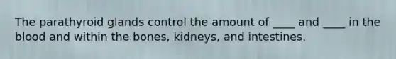 The parathyroid glands control the amount of ____ and ____ in the blood and within the bones, kidneys, and intestines.