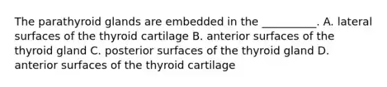 The parathyroid glands are embedded in the __________. A. lateral surfaces of the thyroid cartilage B. anterior surfaces of the thyroid gland C. posterior surfaces of the thyroid gland D. anterior surfaces of the thyroid cartilage