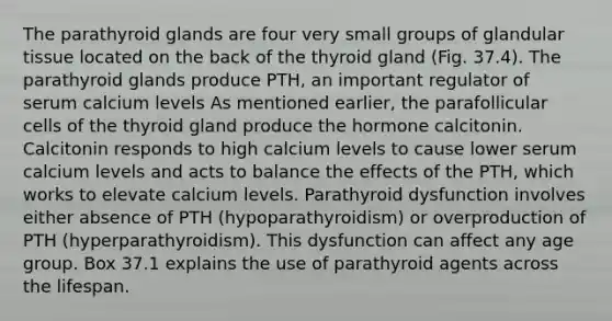 The parathyroid glands are four very small groups of glandular tissue located on the back of the thyroid gland (Fig. 37.4). The parathyroid glands produce PTH, an important regulator of serum calcium levels As mentioned earlier, the parafollicular cells of the thyroid gland produce the hormone calcitonin. Calcitonin responds to high calcium levels to cause lower serum calcium levels and acts to balance the effects of the PTH, which works to elevate calcium levels. Parathyroid dysfunction involves either absence of PTH (hypoparathyroidism) or overproduction of PTH (hyperparathyroidism). This dysfunction can affect any age group. Box 37.1 explains the use of parathyroid agents across the lifespan.