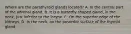 Where are the parathyroid glands located? A. In the central part of the adrenal gland. B. It is a butterfly shaped gland, in the neck, just inferior to the larynx. C. On the superior edge of the kidneys. D. In the neck, on the posterior surface of the thyroid gland