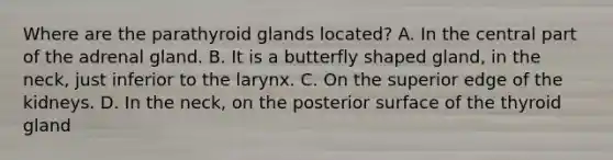 Where are the parathyroid glands located? A. In the central part of the adrenal gland. B. It is a butterfly shaped gland, in the neck, just inferior to the larynx. C. On the superior edge of the kidneys. D. In the neck, on the posterior surface of the thyroid gland