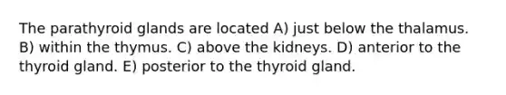 The parathyroid glands are located A) just below the thalamus. B) within the thymus. C) above the kidneys. D) anterior to the thyroid gland. E) posterior to the thyroid gland.