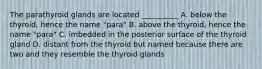 The parathyroid glands are located __________ A. below the thyroid, hence the name "para" B. above the thyroid, hence the name "para" C. imbedded in the posterior surface of the thyroid gland D. distant from the thyroid but named because there are two and they resemble the thyroid glands