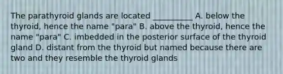 The parathyroid glands are located __________ A. below the thyroid, hence the name "para" B. above the thyroid, hence the name "para" C. imbedded in the posterior surface of the thyroid gland D. distant from the thyroid but named because there are two and they resemble the thyroid glands