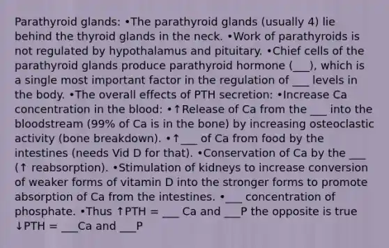 Parathyroid glands: •The parathyroid glands (usually 4) lie behind the thyroid glands in the neck. •Work of parathyroids is not regulated by hypothalamus and pituitary. •Chief cells of the parathyroid glands produce parathyroid hormone (___), which is a single most important factor in the regulation of ___ levels in the body. •The overall effects of PTH secretion: •Increase Ca concentration in the blood: •↑Release of Ca from the ___ into the bloodstream (99% of Ca is in the bone) by increasing osteoclastic activity (bone breakdown). •↑___ of Ca from food by the intestines (needs Vid D for that). •Conservation of Ca by the ___ (↑ reabsorption). •Stimulation of kidneys to increase conversion of weaker forms of vitamin D into the stronger forms to promote absorption of Ca from the intestines. •___ concentration of phosphate. •Thus ↑PTH = ___ Ca and ___P the opposite is true ↓PTH = ___Ca and ___P