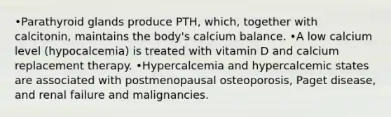 •Parathyroid glands produce PTH, which, together with calcitonin, maintains the body's calcium balance. •A low calcium level (hypocalcemia) is treated with vitamin D and calcium replacement therapy. •Hypercalcemia and hypercalcemic states are associated with postmenopausal osteoporosis, Paget disease, and renal failure and malignancies.