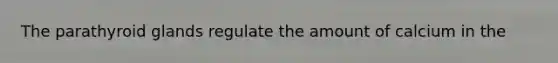 The parathyroid glands regulate the amount of calcium in the
