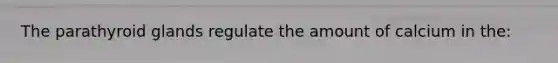 The parathyroid glands regulate the amount of calcium in the: