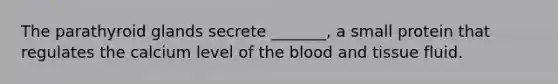 The parathyroid glands secrete _______, a small protein that regulates the calcium level of the blood and tissue fluid.