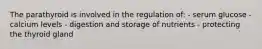 The parathyroid is involved in the regulation of: - serum glucose - calcium levels - digestion and storage of nutrients - protecting the thyroid gland
