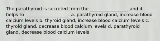 The parathyroid is secreted from the _________________ and it helps to ___________________. a. parathyroid gland, increase blood calcium levels b. thyroid gland, increase blood calcium levels c. thyroid gland, decrease blood calcium levels d. parathyroid gland, decrease blood calcium levels