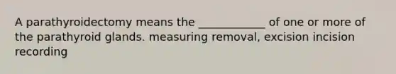 A parathyroidectomy means the ____________ of one or more of the parathyroid glands. measuring removal, excision incision recording