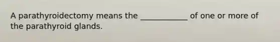 A parathyroidectomy means the ____________ of one or more of the parathyroid glands.