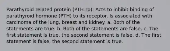 Parathyroid-related protein (PTH-rp): Acts to inhibit binding of parathyroid hormone (PTH) to its receptor. Is associated with carcinoma of the lung, breast and kidney. a. Both of the statements are true. b. Both of the statements are false. c. The first statement is true, the second statement is false. d. The first statement is false, the second statement is true.