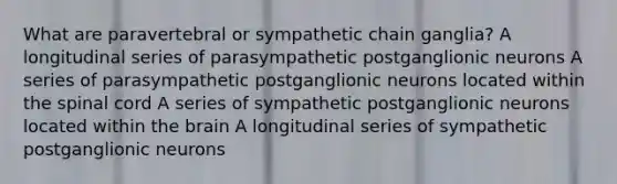 What are paravertebral or sympathetic chain ganglia? A longitudinal series of parasympathetic postganglionic neurons A series of parasympathetic postganglionic neurons located within the spinal cord A series of sympathetic postganglionic neurons located within the brain A longitudinal series of sympathetic postganglionic neurons