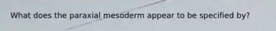 What does the paraxial mesoderm appear to be specified by?