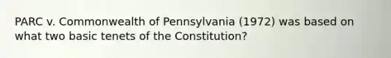 PARC v. Commonwealth of Pennsylvania (1972) was based on what two basic tenets of the Constitution?