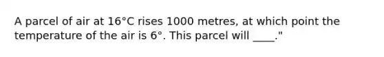 A parcel of air at 16°C rises 1000 metres, at which point the temperature of the air is 6°. This parcel will ____."