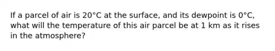 If a parcel of air is 20°C at the surface, and its dewpoint is 0°C, what will the temperature of this air parcel be at 1 km as it rises in the atmosphere?