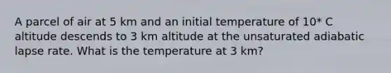 A parcel of air at 5 km and an initial temperature of 10* C altitude descends to 3 km altitude at the unsaturated adiabatic lapse rate. What is the temperature at 3 km?